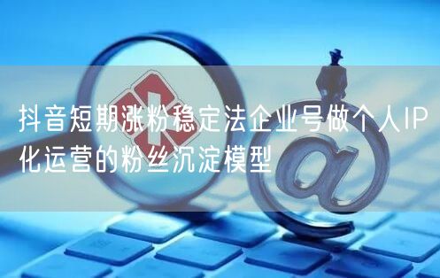 抖音短期涨粉稳定法企业号做个人IP化运营的粉丝沉淀模型