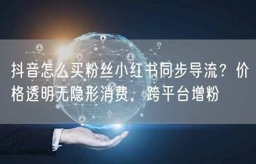 抖音怎么买粉丝小红书同步导流?价格透明无隐形消费,跨平台增粉