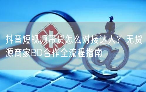 抖音短视频带货怎么对接达人?无货源商家BD合作全流程指南