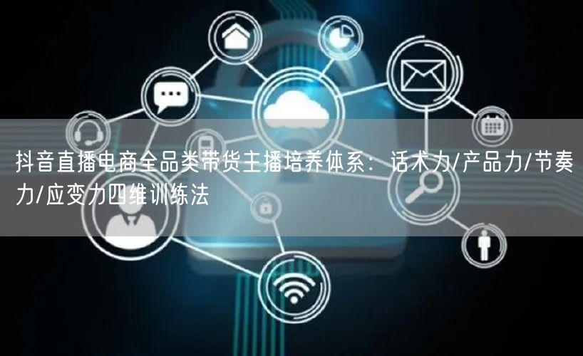 抖音直播电商全品类带货主播培养体系：话术力/产品力/节奏力/应变力四维训练法