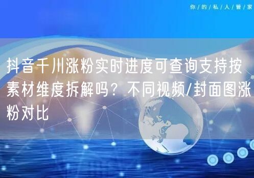 抖音千川涨粉实时进度可查询支持按素材维度拆解吗？不同视频/封面图涨粉对比