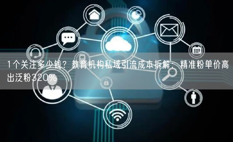 1个关注多少钱？教育机构私域引流成本拆解：精准粉单价高出泛粉320%