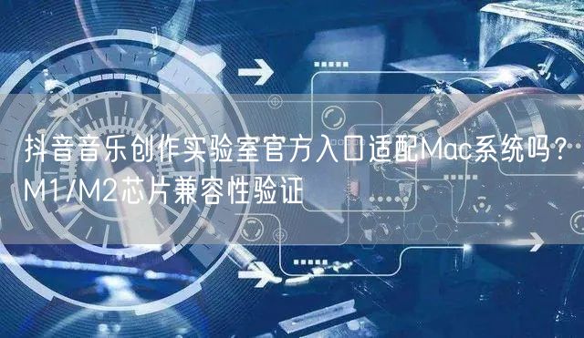 抖音音乐创作实验室官方入口适配Mac系统吗？M1/M2芯片兼容性验证