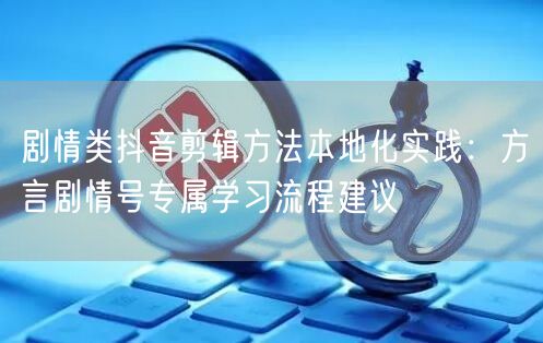 剧情类抖音剪辑方法本地化实践：方言剧情号专属学习流程建议