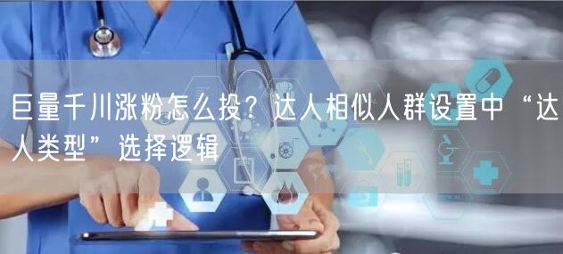 巨量千川涨粉怎么投？达人相似人群设置中“达人类型”选择逻辑