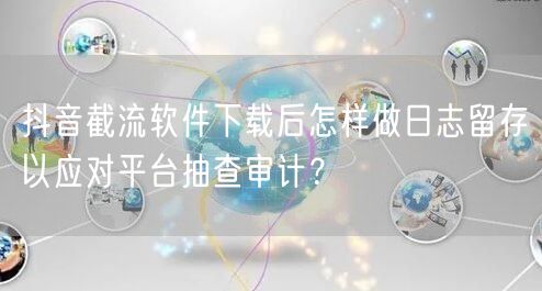抖音截流软件下载后怎样做日志留存以应对平台抽查审计？