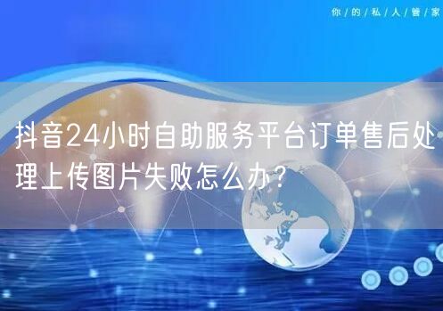 抖音24小时自助服务平台订单售后处理上传图片失败怎么办？