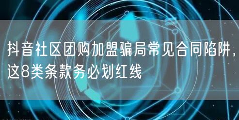 抖音社区团购加盟骗局常见合同陷阱，这8类条款务必划红线