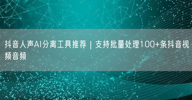 抖音人声AI分离工具推荐｜支持批量处理100+条抖音视频音频
