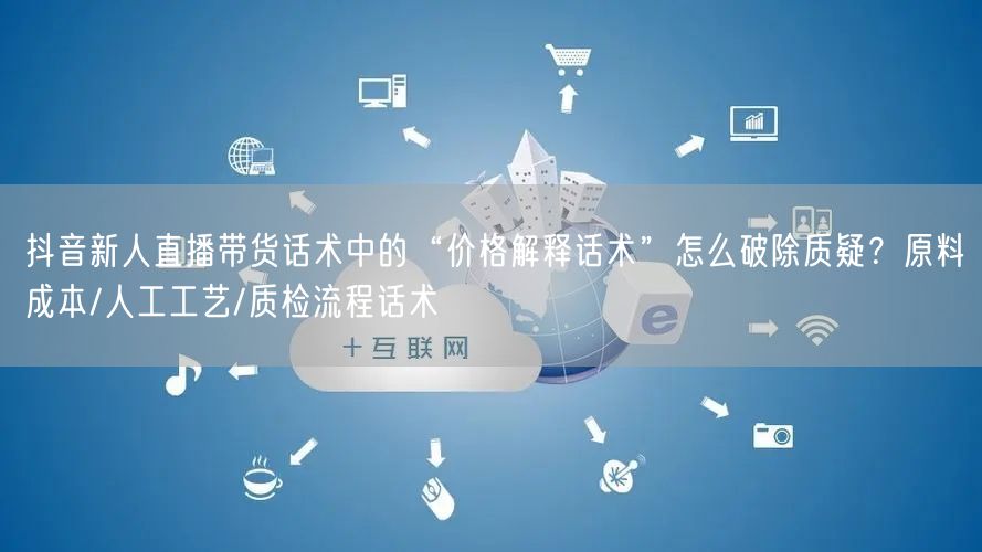 抖音新人直播带货话术中的“价格解释话术”怎么破除质疑？原料成本/人工工艺/质检流