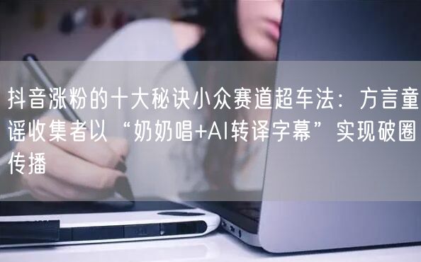 抖音涨粉的十大秘诀小众赛道超车法：方言童谣收集者以“奶奶唱+AI转译字幕”实现破