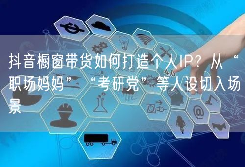 抖音橱窗带货如何打造个人IP？从“职场妈妈”“考研党”等人设切入场景