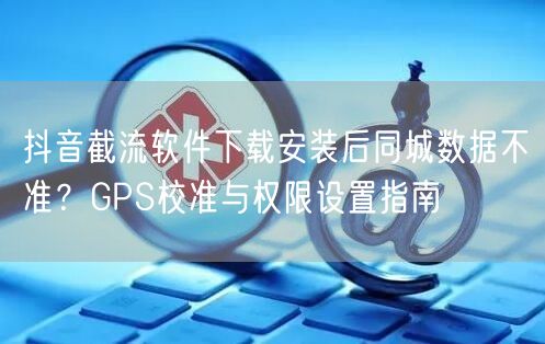 抖音截流软件下载安装后同城数据不准？GPS校准与权限设置指南