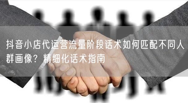 抖音小店代运营流量阶段话术如何匹配不同人群画像？精细化话术指南