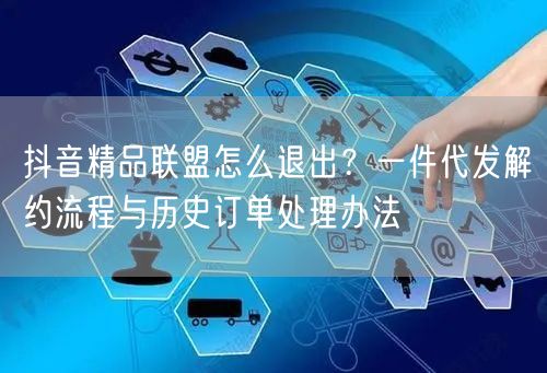 抖音精品联盟怎么退出？一件代发解约流程与历史订单处理办法