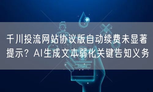 千川投流网站协议版自动续费未显著提示？AI生成文本弱化关键告知义务