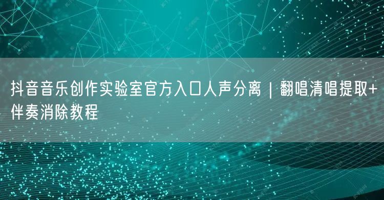 抖音音乐创作实验室官方入口人声分离｜翻唱清唱提取+伴奏消除教程
