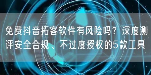 免费抖音拓客软件有风险吗？深度测评安全合规、不过度授权的5款工具