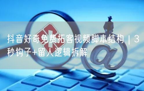 抖音好奇免费拓客视频脚本结构|3秒钩子+留人逻辑拆解