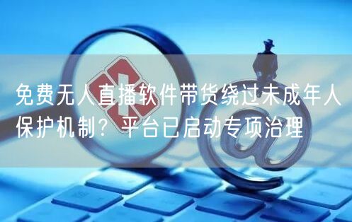 免费无人直播软件带货绕过未成年人保护机制?平台已启动专项治理