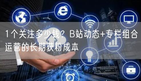 1个关注多少钱?B站动态+专栏组合运营的长期获粉成本
