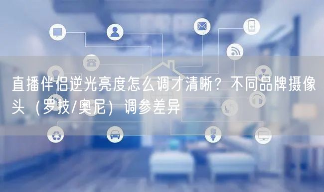 直播伴侣逆光亮度怎么调才清晰？不同品牌摄像头（罗技/奥尼）调参差异
