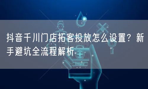 抖音千川门店拓客投放怎么设置?新手避坑全流程解析