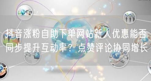 抖音涨粉自助下单网站新人优惠能否同步提升互动率?点赞评论协同增长