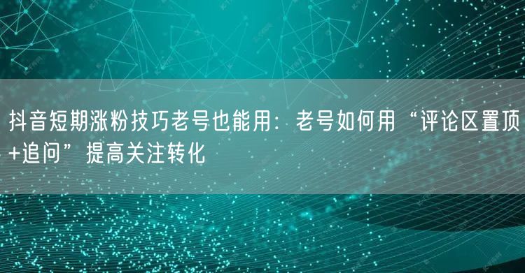 抖音短期涨粉技巧老号也能用：老号如何用“评论区置顶+追问”提高关注转化