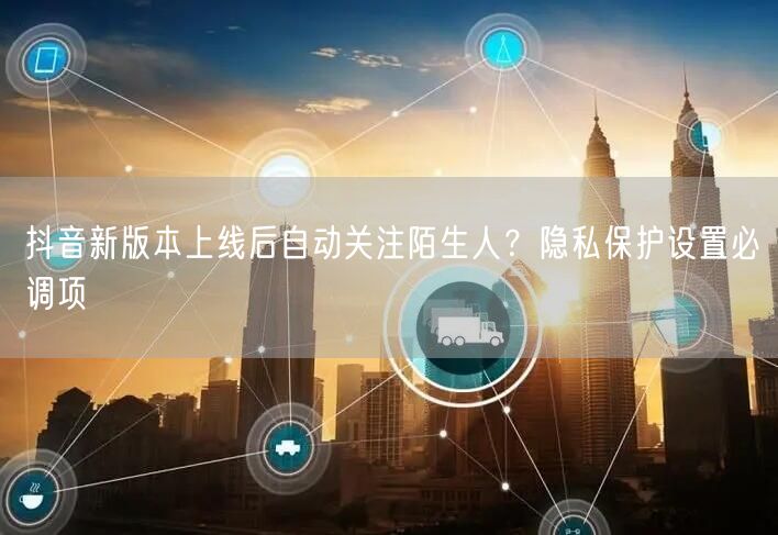 抖音新版本上线后自动关注陌生人？隐私保护设置必调项