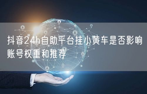 抖音24h自助平台挂小黄车是否影响账号权重和推荐
