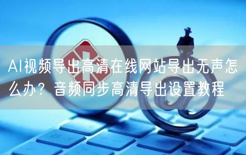 AI视频导出高清在线网站导出无声怎么办？音频同步高清导出设置教程