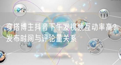 穿搭博主抖音下午发视频互动率高？发布时间与评论量关系
