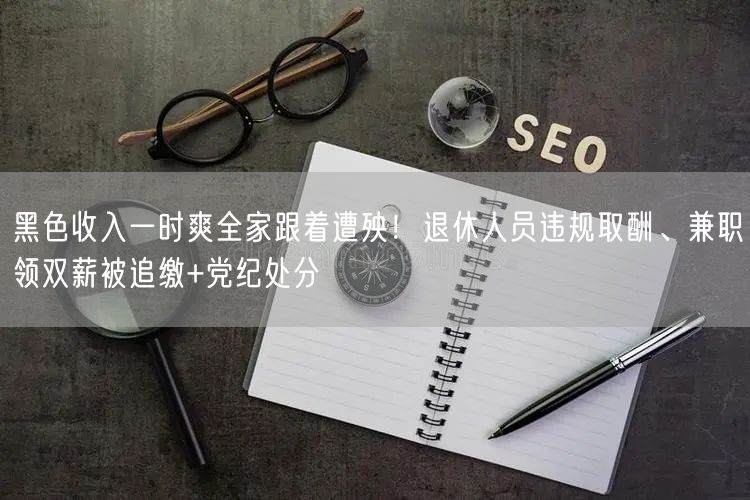黑色收入一时爽全家跟着遭殃!退休人员违规取酬、兼职领双薪被追缴+党纪处分
