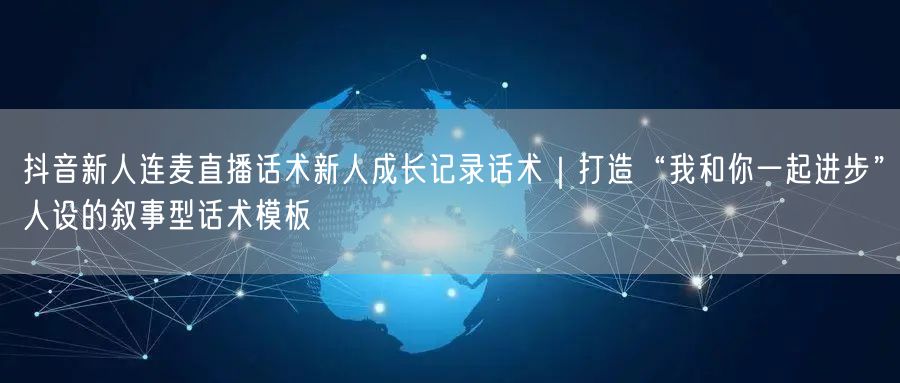 抖音新人连麦直播话术新人成长记录话术|打造“我和你一起进步”人设的叙事型话术模板