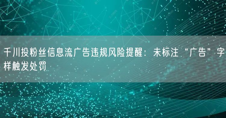 千川投粉丝信息流广告违规风险提醒:未标注“广告”字样触发处罚
