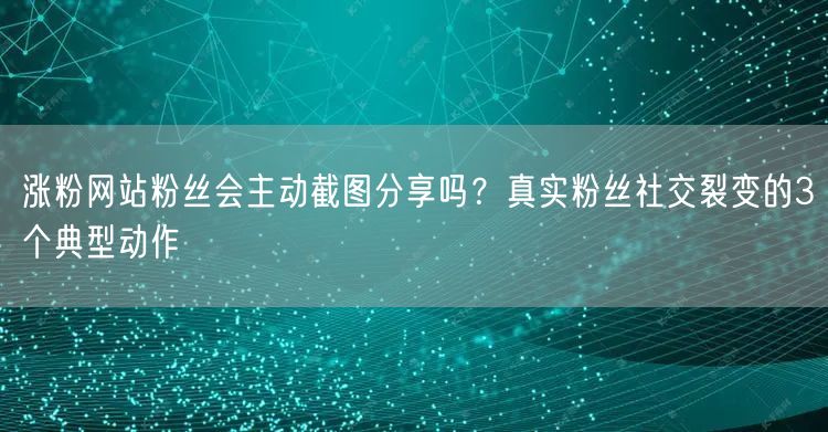 涨粉网站粉丝会主动截图分享吗？真实粉丝社交裂变的3个典型动作