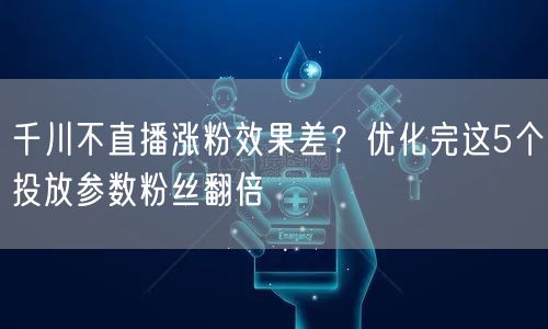 千川不直播涨粉效果差？优化完这5个投放参数粉丝翻倍