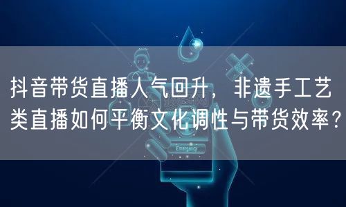 抖音带货直播人气回升，非遗手工艺类直播如何平衡文化调性与带货效率？