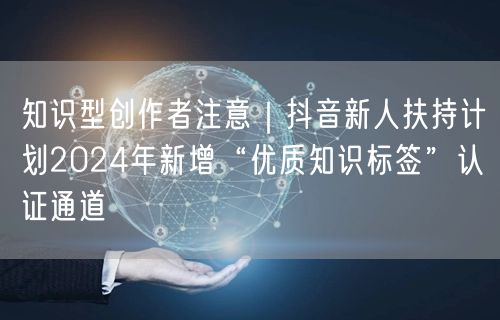知识型创作者注意｜抖音新人扶持计划2024年新增“优质知识标签”认证通道