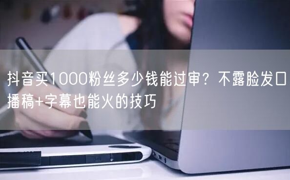 抖音买1000粉丝多少钱能过审？不露脸发口播稿+字幕也能火的技巧