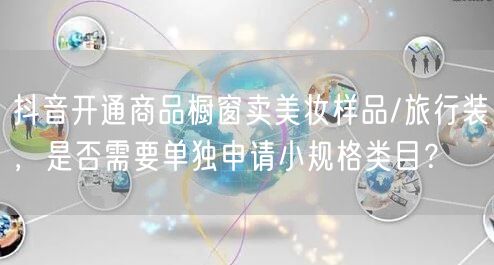 抖音开通商品橱窗卖美妆样品/旅行装，是否需要单独申请小规格类目？