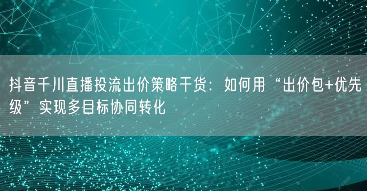 抖音千川直播投流出价策略干货:如何用“出价包+优先级”实现多目标协同转化