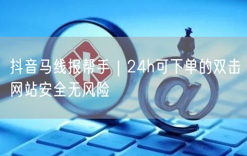 抖音马线报帮手｜24h可下单的双击网站安全无风险