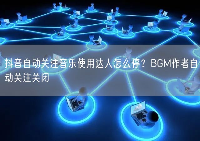 抖音自动关注音乐使用达人怎么停？BGM作者自动关注关闭