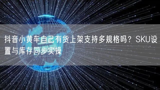 抖音小黄车自己有货上架支持多规格吗？SKU设置与库存同步实操