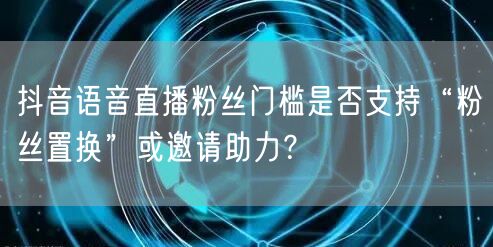 抖音语音直播粉丝门槛是否支持“粉丝置换”或邀请助力？