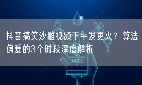 抖音搞笑沙雕视频下午发更火？算法偏爱的3个时段深度解析