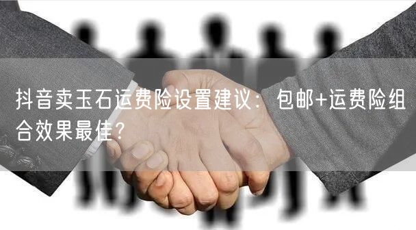 抖音卖玉石运费险设置建议：包邮+运费险组合效果最佳？