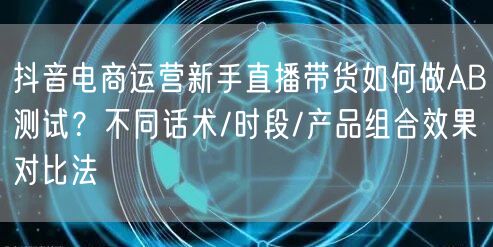 抖音电商运营新手直播带货如何做AB测试？不同话术/时段/产品组合效果对比法